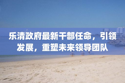 樂清政府最新干部任命，引領(lǐng)發(fā)展，重塑未來領(lǐng)導(dǎo)團(tuán)隊(duì)
