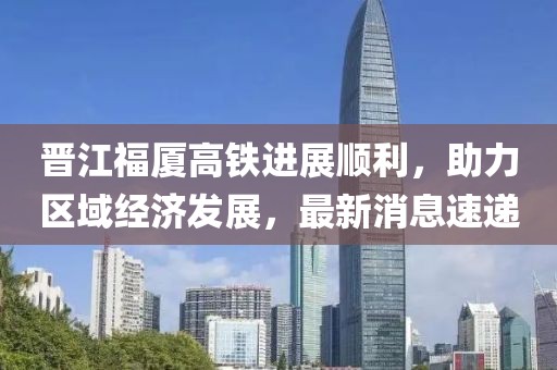 晉江福廈高鐵進(jìn)展順利，助力區(qū)域經(jīng)濟(jì)發(fā)展，最新消息速遞