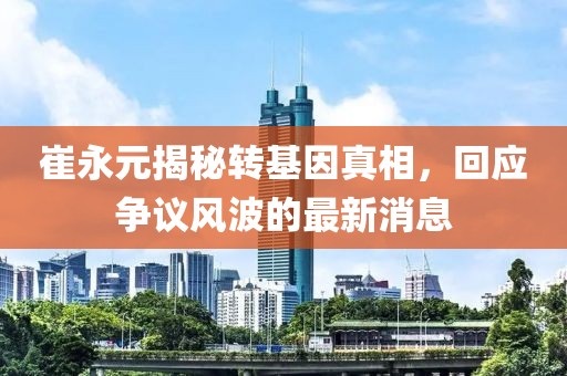 崔永元揭秘轉(zhuǎn)基因真相，回應爭議風波的最新消息