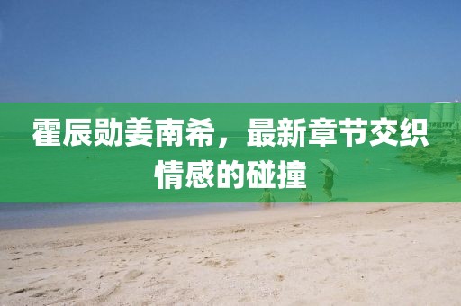 霍辰勛姜南希，最新章節(jié)交織情感的碰撞