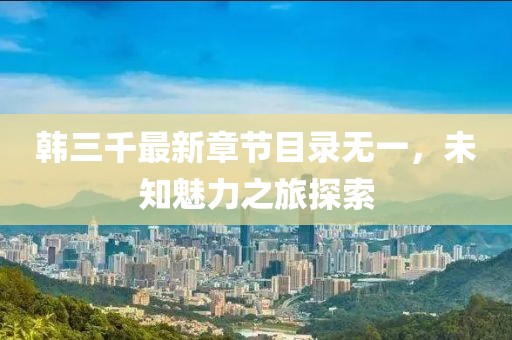 韓三千最新章節(jié)目錄無一，未知魅力之旅探索