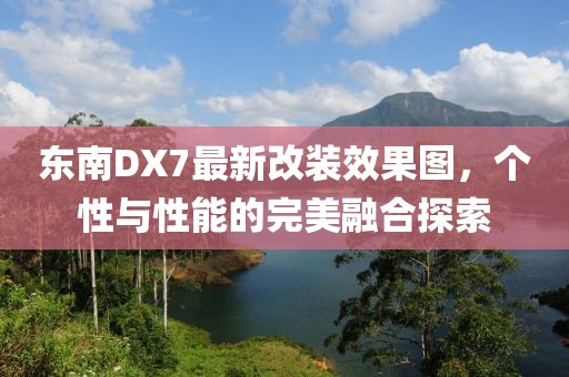 東南DX7最新改裝效果圖，個(gè)性與性能的完美融合探索