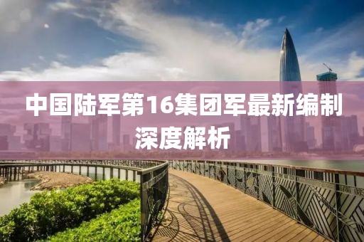 中國陸軍第16集團(tuán)軍最新編制深度解析