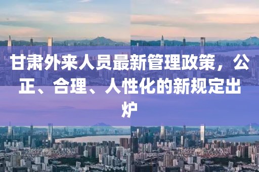 甘肅外來人員最新管理政策，公正、合理、人性化的新規(guī)定出爐