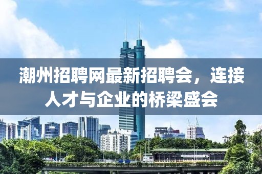 潮州招聘網(wǎng)最新招聘會(huì)，連接人才與企業(yè)的橋梁盛會(huì)
