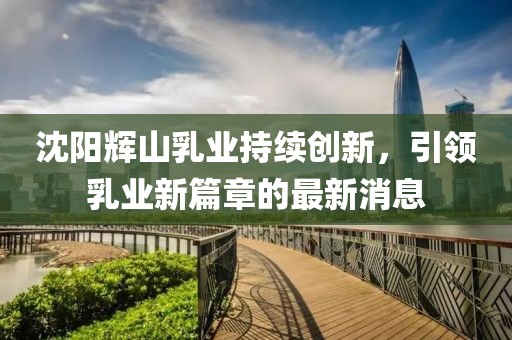 沈陽(yáng)輝山乳業(yè)持續(xù)創(chuàng)新，引領(lǐng)乳業(yè)新篇章的最新消息