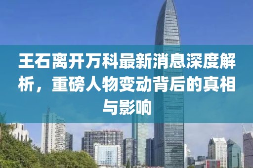 王石離開萬科最新消息深度解析，重磅人物變動背后的真相與影響