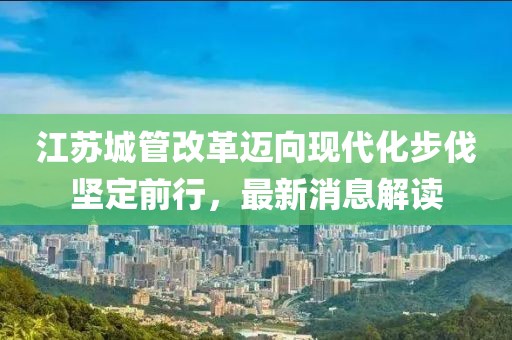 江蘇城管改革邁向現(xiàn)代化步伐堅定前行，最新消息解讀