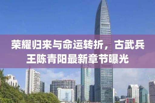榮耀歸來與命運轉(zhuǎn)折，古武兵王陳青陽最新章節(jié)曝光