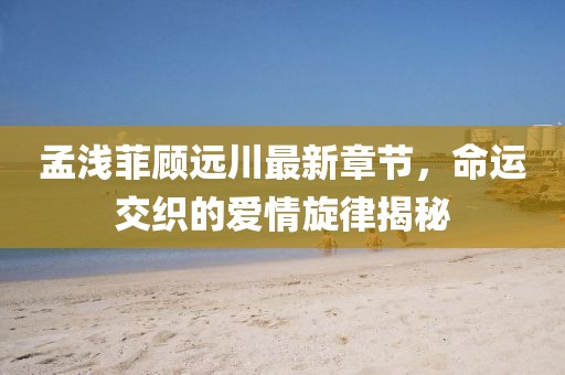 孟淺菲顧遠(yuǎn)川最新章節(jié)，命運(yùn)交織的愛情旋律揭秘