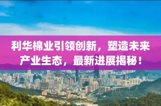 利華棉業(yè)引領(lǐng)創(chuàng)新，塑造未來產(chǎn)業(yè)生態(tài)，最新進(jìn)展揭秘！