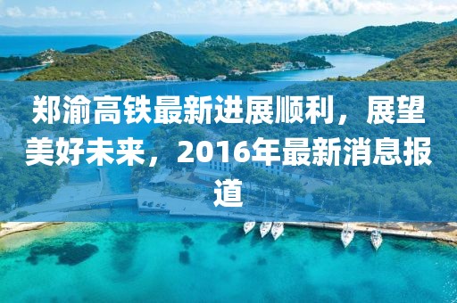 鄭渝高鐵最新進(jìn)展順利，展望美好未來(lái)，2016年最新消息報(bào)道