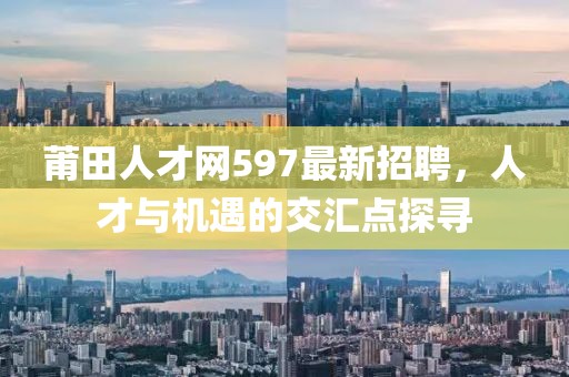 莆田人才網(wǎng)597最新招聘，人才與機遇的交匯點探尋