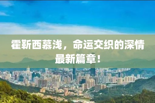 霍靳西慕淺，命運(yùn)交織的深情最新篇章！