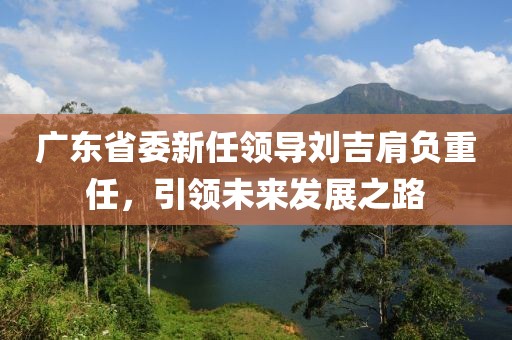 廣東省委新任領(lǐng)導(dǎo)劉吉肩負(fù)重任，引領(lǐng)未來(lái)發(fā)展之路