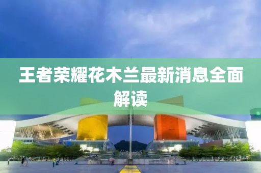 王者榮耀花木蘭最新消息全面解讀