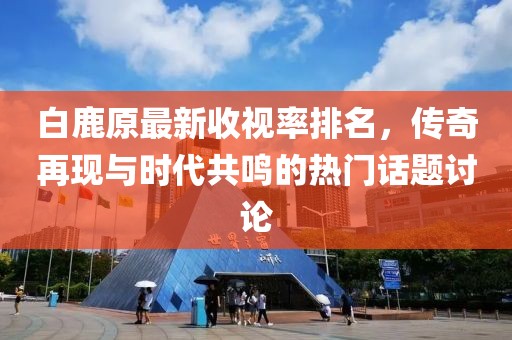 白鹿原最新收視率排名，傳奇再現(xiàn)與時(shí)代共鳴的熱門話題討論
