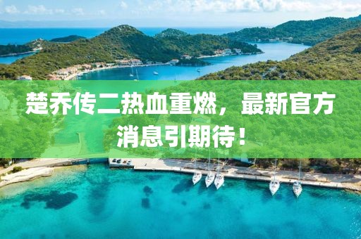 楚喬傳二熱血重燃，最新官方消息引期待！