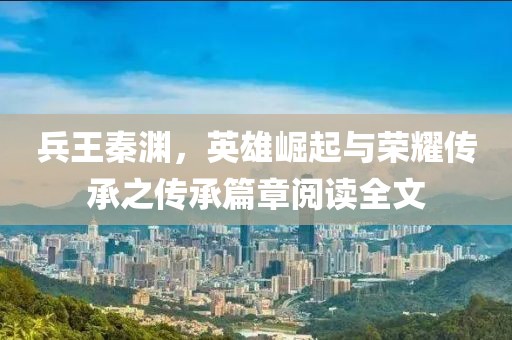 兵王秦淵，英雄崛起與榮耀傳承之傳承篇章閱讀全文