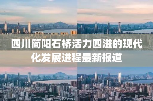 四川簡陽石橋活力四溢的現(xiàn)代化發(fā)展進(jìn)程最新報道
