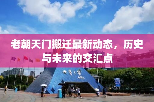 老朝天門搬遷最新動(dòng)態(tài)，歷史與未來的交匯點(diǎn)