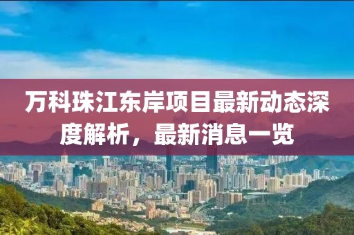 萬科珠江東岸項目最新動態(tài)深度解析，最新消息一覽