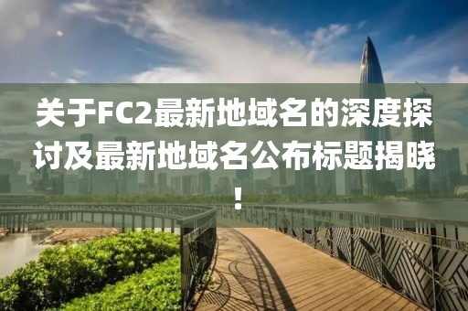 關(guān)于FC2最新地域名的深度探討及最新地域名公布標(biāo)題揭曉！