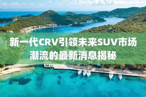 新一代CRV引領(lǐng)未來SUV市場(chǎng)潮流的最新消息揭秘