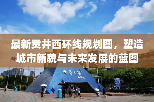 最新貢井西環(huán)線規(guī)劃圖，塑造城市新貌與未來發(fā)展的藍(lán)圖