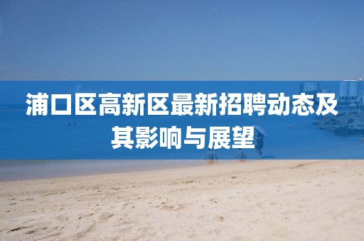 浦口區(qū)高新區(qū)最新招聘動態(tài)及其影響與展望