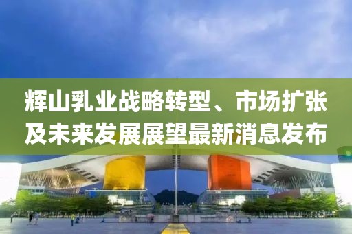 輝山乳業(yè)戰(zhàn)略轉(zhuǎn)型、市場擴(kuò)張及未來發(fā)展展望最新消息發(fā)布