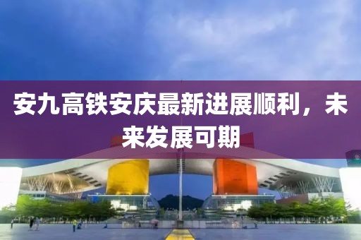 安九高鐵安慶最新進(jìn)展順利，未來發(fā)展可期