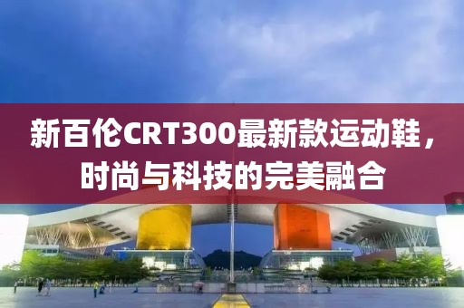 新百倫CRT300最新款運動鞋，時尚與科技的完美融合