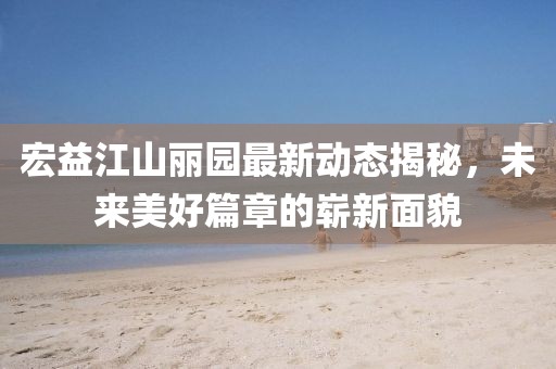 宏益江山麗園最新動(dòng)態(tài)揭秘，未來美好篇章的嶄新面貌