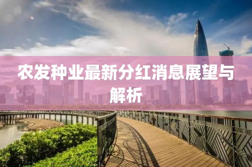 農(nóng)發(fā)種業(yè)最新分紅消息展望與解析