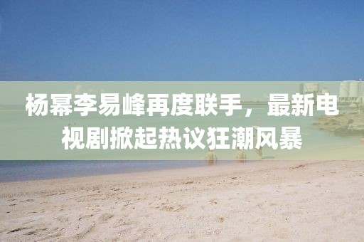 楊冪李易峰再度聯(lián)手，最新電視劇掀起熱議狂潮風(fēng)暴