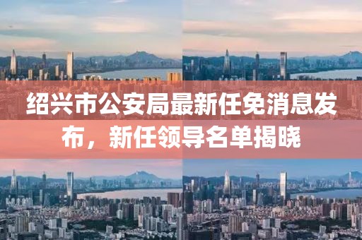 紹興市公安局最新任免消息發(fā)布，新任領(lǐng)導(dǎo)名單揭曉