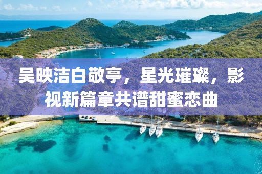 吳映潔白敬亭，星光璀璨，影視新篇章共譜甜蜜戀曲