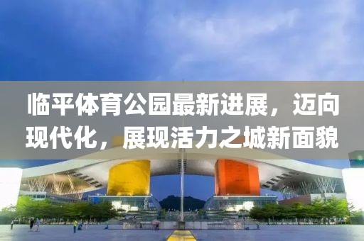 臨平體育公園最新進(jìn)展，邁向現(xiàn)代化，展現(xiàn)活力之城新面貌