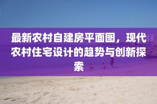 最新農(nóng)村自建房平面圖，現(xiàn)代農(nóng)村住宅設(shè)計的趨勢與創(chuàng)新探索