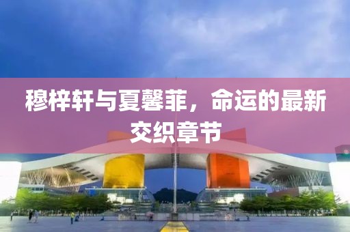 穆梓軒與夏馨菲，命運(yùn)的最新交織章節(jié)