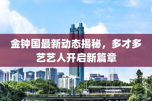 金鐘國最新動態(tài)揭秘，多才多藝藝人開啟新篇章
