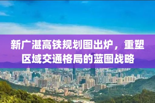 新廣湛高鐵規(guī)劃圖出爐，重塑區(qū)域交通格局的藍圖戰(zhàn)略