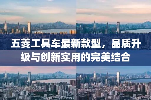 五菱工具車最新款型，品質(zhì)升級(jí)與創(chuàng)新實(shí)用的完美結(jié)合