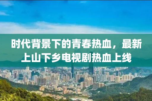 時(shí)代背景下的青春熱血，最新上山下鄉(xiāng)電視劇熱血上線