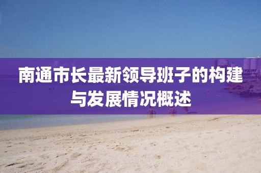 南通市長(zhǎng)最新領(lǐng)導(dǎo)班子的構(gòu)建與發(fā)展情況概述
