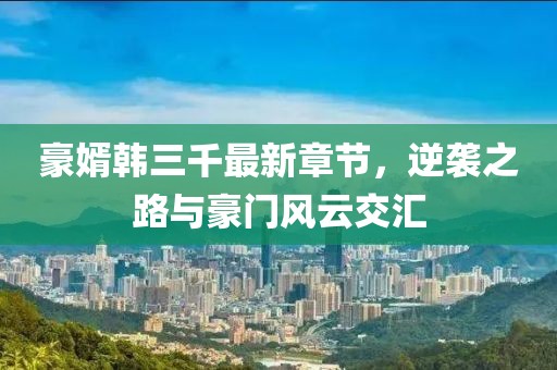 豪婿韓三千最新章節(jié)，逆襲之路與豪門風(fēng)云交匯