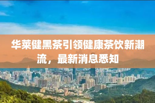 華萊健黑茶引領(lǐng)健康茶飲新潮流，最新消息悉知