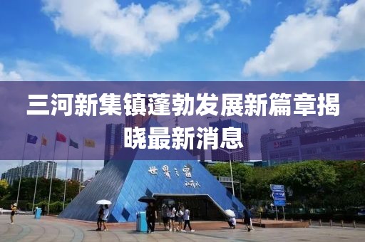 三河新集鎮(zhèn)蓬勃發(fā)展新篇章揭曉最新消息
