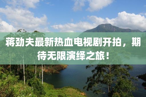蔣勁夫最新熱血電視劇開拍，期待無(wú)限演繹之旅！